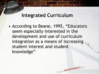 Integrated Curriculum According to Beane, 1995, “Educators seem especially interested in the development and use of curriculum integration as a means of increasing student interest and student knowledge” 