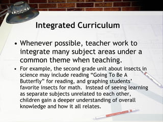 Integrated Curriculum Whenever possible, teacher work to integrate many subject areas under a common theme when teaching.  For example, the second grade unit about insects in science may include reading “Going To Be A Butterfly” for reading, and graphing students’ favorite insects for math.  Instead of seeing learning as separate subjects unrelated to each other, children gain a deeper understanding of overall knowledge and how it all relates. 