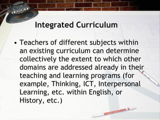 Integrated Curriculum Teachers of different subjects within an existing curriculum can determine collectively the extent to which other domains are addressed already in their teaching and learning programs (for example, Thinking, ICT, Interpersonal Learning, etc. within English, or History, etc.) 