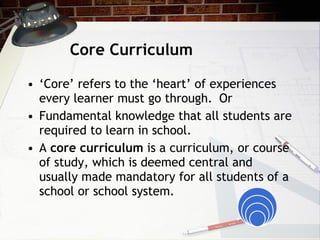 Core Curriculum ‘ Core’ refers to the ‘heart’ of experiences every learner must go through.  Or Fundamental knowledge that all students are required to learn in school. A  core curriculum  is a curriculum, or course of study, which is deemed central and usually made mandatory for all students of a school or school system. 