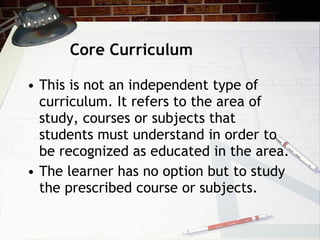 Core Curriculum This is not an independent type of curriculum. It refers to the area of study, courses or subjects that students must understand in order to be recognized as educated in the area. The learner has no option but to study the prescribed course or subjects.  