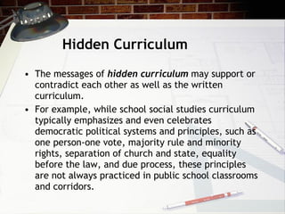 Hidden Curriculum The messages of  hidden curriculum  may support or contradict each other as well as the written curriculum.  For example, while school social studies curriculum typically emphasizes and even celebrates democratic political systems and principles, such as one person-one vote, majority rule and minority rights, separation of church and state, equality before the law, and due process, these principles are not always practiced in public school classrooms and corridors. 