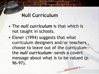 Null Curriculum The  null curriculum  is that which is not taught in schools. Eisner (1994) suggests that what curriculum designers and/or teachers choose to leave out of the curriculum—the  null curriculum —sends a covert message about what is to be valued (p. 96-97). 