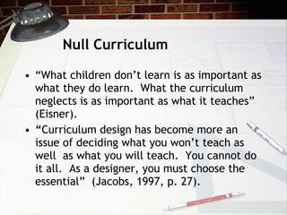 Null Curriculum “ What children don’t learn is as important as what they do learn.  What the curriculum neglects is as important as what it teaches” (Eisner). “ Curriculum design has become more an issue of deciding what you won’t teach as well  as what you will teach.  You cannot do it all.  As a designer, you must choose the essential”  (Jacobs, 1997, p. 27).  