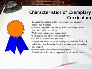 Characteristics of Exemplary Curriculum Powerful knowledge goals, representative or generative topics, and big ideas Advance organizers that clarify prior knowledge, future activities, and expectations Motivating introductory experiences Challenging and active learning activities Authentic resources and products Aligned assessment strategies and growth criteria, feedback, debriefing, transfer and extension opportunities, interaction, and support  Interest-based applications and extensions Modifications that attend to powerful student differences  