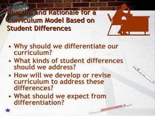 Reasons and Rationale for a Curriculum Model Based on Student Differences Why should we differentiate our curriculum? What kinds of student differences should we address? How will we develop or revise curriculum to address these differences? What should we expect from differentiation? 