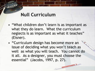 Null Curriculum <ul><li>“ What children don’t learn is as important as what they do learn.  What the curriculum neglects i...