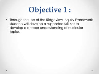 Objective 1 :
• Through the use of the Ridgeview Inquiry Framework
  students will develop a supported skill set to
  develop a deeper understanding of curricular
  topics.
 