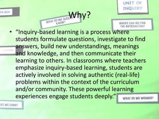 Why?
• “Inquiry-based learning is a process where
  students formulate questions, investigate to find
  answers, build new understandings, meanings
  and knowledge, and then communicate their
  learning to others. In classrooms where teachers
  emphasize inquiry-based learning, students are
  actively involved in solving authentic (real-life)
  problems within the context of the curriculum
  and/or community. These powerful learning
  experiences engage students deeply.”
 