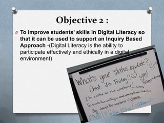 Objective 2 :
O To improve students’ skills in Digital Literacy so
 that it can be used to support an Inquiry Based
 Approach -(Digital Literacy is the ability to
 participate effectively and ethically in a digital
 environment)
 
