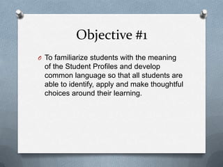 Objective #1
O To familiarize students with the meaning
  of the Student Profiles and develop
  common language so that all students are
  able to identify, apply and make thoughtful
  choices around their learning.
 