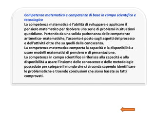 Competenza matematica e competenze di base in campo scientifico e
tecnologico
La competenza matematica è l’abilità di sviluppare e applicare il
pensiero matematico per risolvere una serie di problemi in situazioni
quotidiane. Partendo da una solida padronanza delle competenze
aritmetico- matematiche, l’accento è posto sugli aspetti del processo
e dell’attività oltre che su quelli della conoscenza.
La competenza matematica comporta la capacità e la disponibilità a
usare modelli matematici di pensiero e di presentazione.
La competenza in campo scientifico si riferisce alla capacità e alla
disponibilità a usare l’insieme delle conoscenze e delle metodologie
possedute per spiegare il mondo che ci circonda sapendo identificare
le problematiche e traendo conclusioni che siano basate su fatti
comprovati.
 