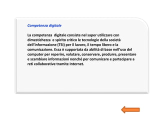 Competenza digitale
La competenza digitale consiste nel saper utilizzare con
dimestichezza e spirito critico le tecnologie della società
dell’informazione (TSI) per il lavoro, il tempo libero e la
comunicazione. Essa è supportata da abilità di base nell’uso del
computer per reperire, valutare, conservare, produrre, presentare
e scambiare informazioni nonché per comunicare e partecipare a
reti collaborative tramite Internet.
 