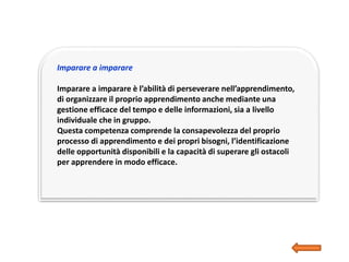 Imparare a imparare
Imparare a imparare è l’abilità di perseverare nell’apprendimento,
di organizzare il proprio apprendimento anche mediante una
gestione efficace del tempo e delle informazioni, sia a livello
individuale che in gruppo.
Questa competenza comprende la consapevolezza del proprio
processo di apprendimento e dei propri bisogni, l’identificazione
delle opportunità disponibili e la capacità di superare gli ostacoli
per apprendere in modo efficace.
 