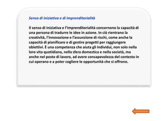 Senso di iniziativa e di imprenditorialità
Il senso di iniziativa e l’imprenditorialità concernono la capacità di
una persona di tradurre le idee in azione. In ciò rientrano la
creatività, l’innovazione e l’assunzione di rischi, come anche la
capacità di pianificare e di gestire progetti per raggiungere
obiettivi. È una competenza che aiuta gli individui, non solo nella
loro vita quotidiana, nella sfera domestica e nella società, ma
anche nel posto di lavoro, ad avere consapevolezza del contesto in
cui operano e a poter cogliere le opportunità che si offrono.
 