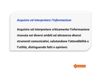 Acquisire ed interpretare l’informazione
Acquisire ed interpretare criticamente l'informazione
ricevuta nei diversi ambiti ed attraverso diversi
strumenti comunicativi, valutandone l’attendibilità e
l’utilità, distinguendo fatti e opinioni.
 
