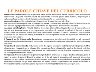 LE PAROLE CHIAVE DEL CURRICOLO
Contestualizzazione:elaborazione di specifiche scelte relative a contenuti, metodi, organizzazione e valutazione
coerenti con i traguardi formativi previsti dal documento nazionale: profilo dello studente, traguardi per lo
sviluppo delle competenze, obiettivi di apprendimento specifici per ogni disciplina.
Aggregazione in aree:i docenti individuano le esperienze di apprendimento più efficaci,
le scelte didattiche più significative, le strategie più idonee, con attenzione all’integrazione fra le discipline e alla
loro possibile aggregazione in aree, così come indicato dal regolamento dell’autonomia scolastica.
Approccio transdisciplinare: l’attività didattica è orientata alla qualità dell’apprendimento di ciascun alunno e
non ad una sequenza lineare, e necessariamente incompleta, di contenuti disciplinari. I docenti, in stretta
collaborazione, promuovono attività significative nelle quali gli strumenti e i metodi caratteristici delle discipline
si confrontano e si intrecciano tra loro, evitando trattazioni di argomenti distanti dall’esperienza e frammentati in
nozioni da memorizzare.
I Traguardi per lo Sviluppo delle Competenze: rappresentano dei riferimenti ineludibili per gli insegnanti,
indicano piste culturali e didattiche da percorrere e aiutano a finalizzare l’azione educativa allo sviluppo integrale
dell’allievo.
Gli obiettivi di apprendimento: individuano campi del sapere, conoscenze e abilità ritenuti indispensabili al fine
di raggiungere i traguardi per lo sviluppo delle competenze. Sono utilizzati dalle scuole e dai docenti nella loro
attività di progettazione didattica, con attenzione alle condizioni di contesto, didattiche e organizzative mirando
ad un insegnamento ricco ed efficace.
Competenze: favorire l’autonomia di pensiero degli studenti, orientando la propria didattica alla costruzione di
saperi a partire da concreti bisogni formativi; far sì che gli studenti acquisiscano gli strumenti di pensiero
necessari per apprendere a selezionare le informazioni; promuovere la capacità di dare senso alla varietà delle
esperienze formative che gli allievi realizzano nei diversi contesti; superamento dei modelli tradizionali di
trasmissione di conoscenze realizzazione di percorsi formativi rispondenti alle inclinazioni personali.
 