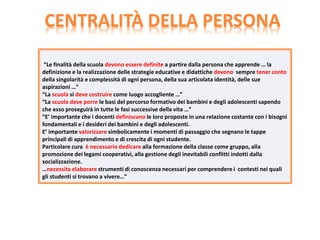 “Le finalità della scuola devono essere definite a partire dalla persona che apprende … la
definizione e la realizzazione delle strategie educative e didattiche devono sempre tener conto
della singolarità e complessità di ogni persona, della sua articolata identità, delle sue
aspirazioni …”
“La scuola si deve costruire come luogo accogliente …”
“La scuola deve porre le basi del percorso formativo dei bambini e degli adolescenti sapendo
che esso proseguirà in tutte le fasi successive della vita …”
“E’ importante che i docenti definiscano le loro proposte in una relazione costante con i bisogni
fondamentali e i desideri dei bambini e degli adolescenti.
E’ importante valorizzare simbolicamente i momenti di passaggio che segnano le tappe
principali di apprendimento e di crescita di ogni studente.
Particolare cura è necessario dedicare alla formazione della classe come gruppo, alla
promozione dei legami cooperativi, alla gestione degli inevitabili conflitti indotti dalla
socializzazione.
…necessita elaborare strumenti di conoscenza necessari per comprendere i contesti nei quali
gli studenti si trovano a vivere…”
CENTRALITÀ DELLA PERSONA
 