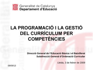 09/09/13
LA PROGRAMACIÓ I LA GESTIÓ
DEL CURRÍCULUM PER
COMPETÈNCIES
Direcció General de l’Educació Bàsica i el Batxillerat
Subdirecció General d’Ordenació Curricular
Lleida, 3 de febrer de 2009
 