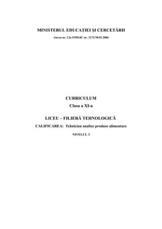 MINISTERUL EDUCAŢIEI ŞI CERCETĂRII
Anexa nr. 2 la OMEdC nr. 3172/30.01.2006
CURRICULUM
Clasa a XI-a
LICEU – FILIERĂ TEHNOLOGICĂ
CALIFICAREA: Tehnician analize produse alimentare
NIVELUL 3
 