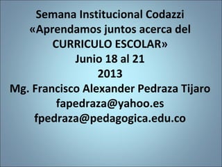 Semana Institucional Codazzi
«Aprendamos juntos acerca del
CURRICULO ESCOLAR»
Junio 18 al 21
2013
Mg. Francisco Alexander Pedraza Tijaro
fapedraza@yahoo.es
fpedraza@pedagogica.edu.co
1
 