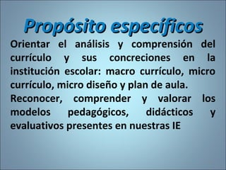 Propósito específicosPropósito específicos
Orientar el análisis y comprensión del
currículo y sus concreciones en la
institución escolar: macro currículo, micro
currículo, micro diseño y plan de aula.
Reconocer, comprender y valorar los
modelos pedagógicos, didácticos y
evaluativos presentes en nuestras IE
10
 