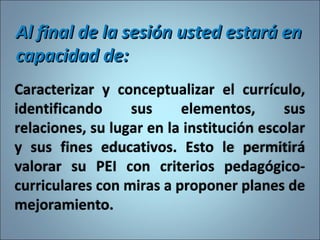Caracterizar y conceptualizar el currículo,
identificando sus elementos, sus
relaciones, su lugar en la institución escolar
y sus fines educativos. Esto le permitirá
valorar su PEI con criterios pedagógico-
curriculares con miras a proponer planes de
mejoramiento.
Al final de la sesión usted estará enAl final de la sesión usted estará en
capacidad de:capacidad de:
11
 
