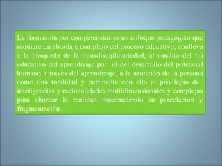 La formación por competencias es un enfoque pedagógico que
requiere un abordaje complejo del proceso educativo, conlleva
a la búsqueda de la transdisciplinariedad, al cambio del fin
educativo del aprendizaje por el del desarrollo del potencial
humano a través del aprendizaje, a la asunción de la persona
como una totalidad y pertinente con ello al privilegio de
inteligencias y racionalidades multidimensionales y complejas
para abordar la realidad trascendiendo su parcelación y
fragmentación
 