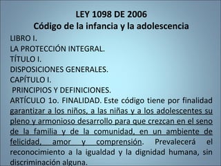 LEY 1098 DE 2006
Código de la infancia y la adolescencia
LIBRO I.
LA PROTECCIÓN INTEGRAL.
TÍTULO I.
DISPOSICIONES GENERALES.
CAPÍTULO I.
PRINCIPIOS Y DEFINICIONES.
ARTÍCULO 1o. FINALIDAD. Este código tiene por finalidad
garantizar a los niños, a las niñas y a los adolescentes su
pleno y armonioso desarrollo para que crezcan en el seno
de la familia y de la comunidad, en un ambiente de
felicidad, amor y comprensión. Prevalecerá el
reconocimiento a la igualdad y la dignidad humana, sin
discriminación alguna.
194
 