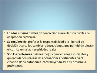 • Los dos últimos niveles de concreción curricular son niveles de
adaptación curricular.
• Se requiere del profesor la responsabilidad y la libertad de
decisión acerca los cambios, adecuaciones, que permitirán ajustar
el currículum a las necesidades reales.
• Son los profesores quienes mejor conocen a los estudiantes y
quienes deben realizar las adecuaciones pertinentes en el
ejercicio de su autonomía contribuyendo así a su desarrollo
profesional.
 