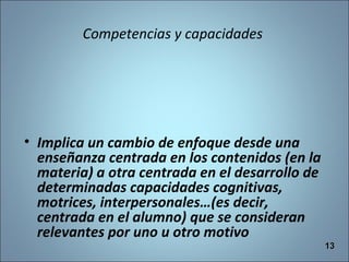 Competencias y capacidades
• Implica un cambio de enfoque desde una
enseñanza centrada en los contenidos (en la
materia) a otra centrada en el desarrollo de
determinadas capacidades cognitivas,
motrices, interpersonales…(es decir,
centrada en el alumno) que se consideran
relevantes por uno u otro motivo
1313
 