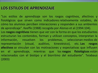 LOS ESTILOS DE APRENDIZAJELOS ESTILOS DE APRENDIZAJE
"Los estilos de aprendizaje son los rasgos cognitivos, afectivos y
fisiológicos que sirven como indicadores relativamente estables, de
cómo los alumnos perciben interacciones y responden a sus ambientes
de aprendizaje". Keeffe (1988) recogida por Alonso et al (1994:104).
Los rasgos cognitivos tienen que ver con la forma en que los estudiantes
estructuran los contenidos, forman y utilizan conceptos, interpretan la
información, resuelven los problemas, seleccionan medios de
representación (visual, auditivo, kinestésico), etc. Los rasgos
afectivos se vinculan con las motivaciones y expectativas que influyen
en el aprendizaje, mientras que los rasgos fisiológicos están
relacionados con el biotipo y el biorritmo del estudiante". Teiabaus
(2003)
92
 