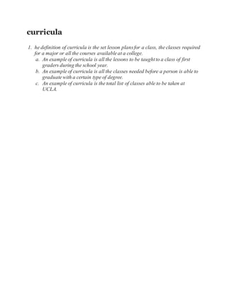 curricula
1. he definition of curricula is the set lesson plansfor a class, the classes required
for a major or all the courses availableat a college.
a. An example of curricula is all the lessons to be taughtto a class of first
graders during the school year.
b. An example of curricula is all the classes needed before a person is able to
graduatewith a certain type of degree.
c. An example of curricula is the total list of classes able to be taken at
UCLA.
 