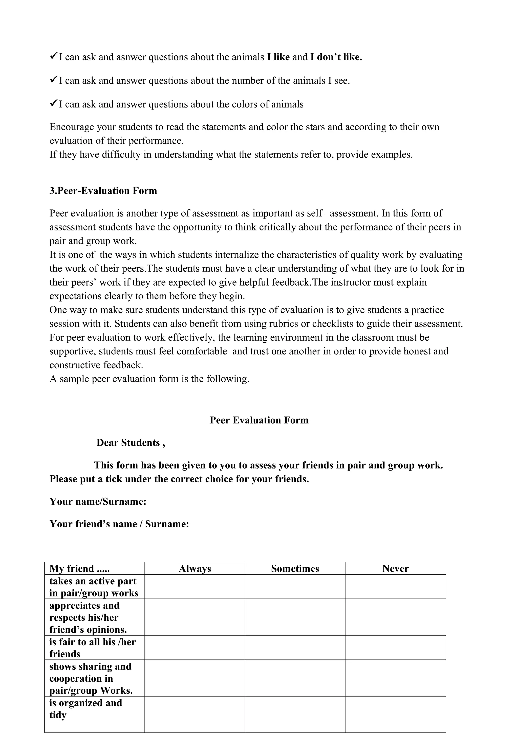 I can ask and asnwer questions about the animals I like and I don’t like.
I can ask and answer questions about the number of the animals I see.
I can ask and answer questions about the colors of animals
Encourage your students to read the statements and color the stars and according to their own
evaluation of their performance.
If they have difficulty in understanding what the statements refer to, provide examples.
3.Peer-Evaluation Form
Peer evaluation is another type of assessment as important as self –assessment. In this form of
assessment students have the opportunity to think critically about the performance of their peers in
pair and group work.
It is one of the ways in which students internalize the characteristics of quality work by evaluating
the work of their peers.The students must have a clear understanding of what they are to look for in
their peers’ work if they are expected to give helpful feedback.The instructor must explain
expectations clearly to them before they begin.
One way to make sure students understand this type of evaluation is to give students a practice
session with it. Students can also benefit from using rubrics or checklists to guide their assessment.
For peer evaluation to work effectively, the learning environment in the classroom must be
supportive, students must feel comfortable and trust one another in order to provide honest and
constructive feedback.
A sample peer evaluation form is the following.
Peer Evaluation Form
Dear Students ,
This form has been given to you to assess your friends in pair and group work.
Please put a tick under the correct choice for your friends.
Your name/Surname:
Your friend’s name / Surname:
My friend ..... Always Sometimes Never
takes an active part
in pair/group works
appreciates and
respects his/her
friend’s opinions.
is fair to all his /her
friends
shows sharing and
cooperation in
pair/group Works.
is organized and
tidy
 