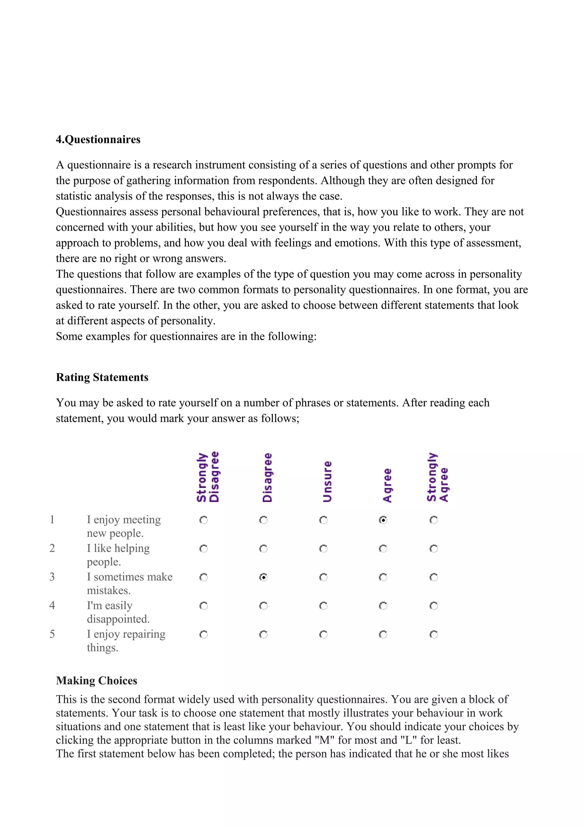 4.Questionnaires
A questionnaire is a research instrument consisting of a series of questions and other prompts for
the purpose of gathering information from respondents. Although they are often designed for
statistic analysis of the responses, this is not always the case.
Questionnaires assess personal behavioural preferences, that is, how you like to work. They are not
concerned with your abilities, but how you see yourself in the way you relate to others, your
approach to problems, and how you deal with feelings and emotions. With this type of assessment,
there are no right or wrong answers.
The questions that follow are examples of the type of question you may come across in personality
questionnaires. There are two common formats to personality questionnaires. In one format, you are
asked to rate yourself. In the other, you are asked to choose between different statements that look
at different aspects of personality.
Some examples for questionnaires are in the following:
Rating Statements
You may be asked to rate yourself on a number of phrases or statements. After reading each
statement, you would mark your answer as follows;
1 I enjoy meeting
new people.
2 I like helping
people.
3 I sometimes make
mistakes.
4 I'm easily
disappointed.
5 I enjoy repairing
things.
Making Choices
This is the second format widely used with personality questionnaires. You are given a block of
statements. Your task is to choose one statement that mostly illustrates your behaviour in work
situations and one statement that is least like your behaviour. You should indicate your choices by
clicking the appropriate button in the columns marked "M" for most and "L" for least.
The first statement below has been completed; the person has indicated that he or she most likes
 