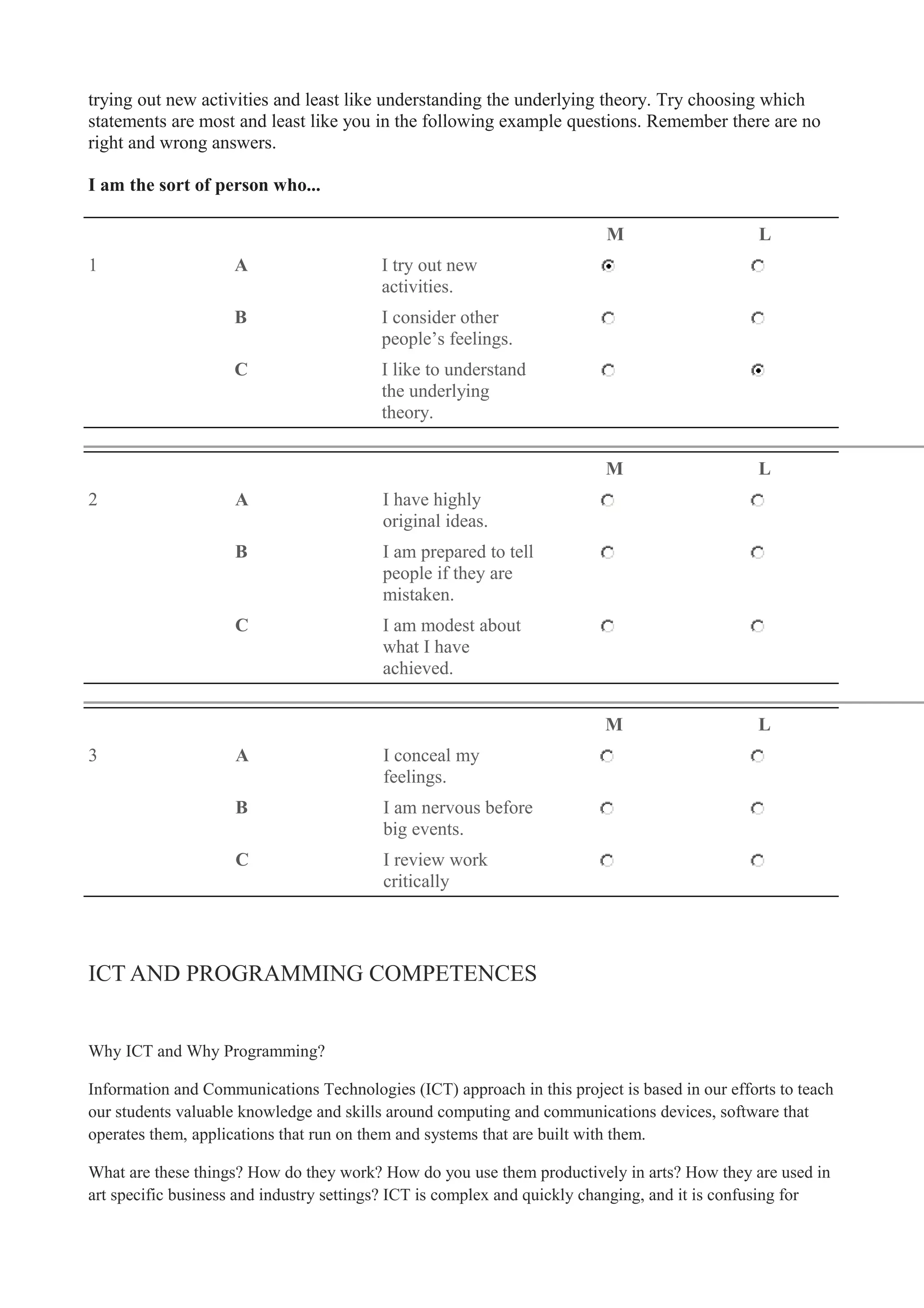 trying out new activities and least like understanding the underlying theory. Try choosing which
statements are most and least like you in the following example questions. Remember there are no
right and wrong answers.
I am the sort of person who...
M L
1 A I try out new
activities.
B I consider other
people’s feelings.
C I like to understand
the underlying
theory.
M L
2 A I have highly
original ideas.
B I am prepared to tell
people if they are
mistaken.
C I am modest about
what I have
achieved.
M L
3 A I conceal my
feelings.
B I am nervous before
big events.
C I review work
critically
ICT AND PROGRAMMING COMPETENCES
Why ICT and Why Programming?
Information and Communications Technologies (ICT) approach in this project is based in our efforts to teach
our students valuable knowledge and skills around computing and communications devices, software that
operates them, applications that run on them and systems that are built with them.
What are these things? How do they work? How do you use them productively in arts? How they are used in
art specific business and industry settings? ICT is complex and quickly changing, and it is confusing for
 