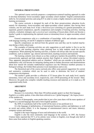 GENERAL PRESENTATION
This optional course curricula proposes a competences-centered teaching approach in order
to develop elementary/ lower-secondary/ upper secondary school students’ English communication
skills by Art-oriented activities and using ICT in order to create a highly interactive and motivating
learning environment.
The course curricula is designed for each of the three preuniversitary education levels,
namely for elementary, lower-secondary and upper-secondary school students, thus having three
volumes, one for each study level. It has a theoretical part consisting of a general presentation, an
argument, general competences, specific competences and examples of learning activities, learning
contents, evaluation strategies and a practical part consisting of lesson plans which can become a
teacher’s guide in implementing the optional course at elementary/lower or upper-secondary school
classes.
General competences refer to a combination of knowledge, skills and attitudes connected
with language learning, art and ICT adapted to students of different ages.
Specific competences are derived from the general ones and they can be reached step-by-
step during a whole school-year.
The examples of learning activities are only suggestions as each teacher is free to use his
own creativity and teaching expertise when planning how to help students reach the desired
competences. When planning the learning activities, a teacher will always take into account specific
conditions, such as students’ age, interest and motivation, teaching resources and materials.
The learning contents were chosen so as they could give teachers the possibility of taking a
crosscurricular approach and help students practice their English in various life-related contexts.
Thus, apparenly specialised subjects such as „Numbers” which one can consider to be specific for
mathematics only will become an intriguing starting point in further discusions and demonstrations
about how natural life includes mathematical sequences (see the Fibonacci numbers presence in
biological settings, the Golden Ratio presence in art masterpieces and so on).
The theoretical part of the course curricula also offers some general suggestions for current
and summative evaluation which can be used in order to determine the level of students’
competences development.
The teacher’s guide provides a collection of 32 lesson plans for each study level, namely
elementary, lower and secondary level, respectively, and a DVD presenting all the lessons’ films.
Moreover, the guide also compiles valuable teaching resources and materials as it is made as a 3D
augmented reality book.
ARGUMENT
Why English?
Because it is everywhere. More than 350 million people speak it as their first language.
English is so widely spoken, it has often been referred to as a “global language”, the lingua franca
of the modern era.
In terms of demography, some predict that in just a few years there will be more speakers of
English as a second language than native born English speakers.
By 2050, it is predicted, half of the world will be more or less proficient in it.
It is the language of globalization, of international business, politics and diplomacy as well
as social and culture affairs. It is the language of entertainement (movie and music industry),
computer science and internet.
English is the major language of news and information in the world.
English is also the most commonly used language in the sciences. In 1997, the Science
Citation Index reported that 95 % of its articles were written in English, even though only half of
them came from authors in English-speaking countries.
 