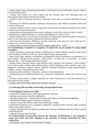 - singing simple songs accompanying themselves with musical toys or instruments on given subjects
(see the learning units)
- creating short poems on a given subject (see the learning units) and illustrating them by
drawings/paintings/simple melodies/movements
- creating a series of drawings (cartoons) to illustrate a short story, an event by individual or team
work
- describing how different materials, techniques, and processes cause different responses when used
to make works of art
- using the elements of art to create an image that communicates something according to the subject
of discusion (see the learning units)
- asking and answering questions about what a colleague’s work of art conveys in order to clarify
comprehension, gather information, or deepen understanding of a topic or issue
- telling/creating a story or recounting an experience with appropriate and relevant facts for the given
topic or issue, descriptive details, speaking in coherent sentences
- perceiving and discussing differences in mood created by warm and cool colors, high and low
sounds, slow or allert succesion of sounds etc.
- creating simple works of art using accesible computer applications – la ICT
3.5 Transforming a material or a sequence of sounds into an art product by using simple
techniques
- cutting, crumpling, tearing paper/threads, modelling clay to obtain different elements which can be
used in collages or other art works on a given subject (see the learning units)
- improvising simple rhythmic combinations accompanied by body movements as an illustration to a
given subject: „Sounds of time passing”, „Urban noises”, „A horse run”, „At the farm”, „A windy
and rainy day”, „The Feelings and Emotions Choir”
- making simple functional objects using different tools, materials and techniques: „Pencil holder”
(of a creative shape: number, hand, animal, plant), „Clock” (depicting a basic emotion: anger, fear,
happiness, amazement, dizgust, sadness, despisal), Christmas decorations (using unusual shapes:
numbers, seasons’ clock showing winter time)
- using recyclable materials to create toys, aesthetic or functional objects
- creating mock-ups on different subjects (e.g.: ecosystems, buildings for „Shapes and volumes” unit
etc.)
- creating a scenery and/or a simple soundtrack for a show starting from a story they listened to or
they had previosuly written
- creating masks which depict expressions of human emotions
4. Connecting different fields of knowledge through digital means
4.1 Developing of modern user skills
- educational computer games with simple geometrics elements
- painting some objects using Paint application
- opening an application , recognising and setting some objects on the desktop(drag&drop)
- educational computer games of grammar and puzzle
- creation of some files which contain learned geometrics shapes
-demonstrate the ability to use a computer competently to produce posters, banners, signs, invitation
cards, using simple software
- retrieve information by navigating, searching and selecting information from the Internet and the
World Wide Web;
- respond to the questions in a Quiz
4.2 Understanding of connections between the tehnology of information or the computer's
usage and society and their adaption to the dynamics of changes determined by these
connections
- illustrating a story through a fixed number of images
 