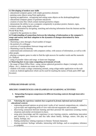 4.1 Developing of modern user skills
- educational computer games with simple geometrics elements
- painting some objects using Paint application
- opening an application , recognising and setting some objects on the desktop(drag&drop)
- educational computer games of grammar and puzzle
- creation of some files which contain learned geometrics shapes
- demonstrate the ability to use a computer competently to produce posters, banners, signs,
invitation cards, using simple software
- retrieve information by navigating, searching and selecting information from the Internet and the
World Wide Web;
- respond to the questions in a Quiz
4.2 Understanding of connections between the tehnology of information or the computer's
usage and society and their adaption to the dynamics of changes determined by these
connections
- illustrating a story through a fixed number of images
- the portrait of a colleague
- exercises of corespondence between image and word .
- illustrating a text by drawing
- understand and communicate with computers online, with sources of information, as well as with
other people.
- playing a computer game in order to find the right answers for number words and the numerals
(ex. Kahoot)
- using of youtube videos and songs to learn new language
4.3 Knowing how to use some computing enviroments of work
- the usage of Open Office Draw - using various spherical geometrics shapes ( rectangle, circle,
ellipse , etc.) ; students can create new objects.
- students will create a colage containning animals, using colage-maker application on the web
- create an Android application which can be used for teaching the names of body parts (MIT app
Inventor)
UPPER-SECONDARY LEVEL
SPECIFIC COMPETENCES AND EXAMPLES OF LEARNING ACTIVITIES
1. Integrating European competences in different learning contexts through innovative
approaches
2.1. Valorizing the experience students have acquired in formal, informal and non-formal
educational contexts
- expressing personal opinion on given texts/ works of art/ musical compositions etc. related to
a given topic and supporting point of view with relevant arguments and examples
- discovering connection between learning and their personal life experience (creating routine
situations and similar environment in class);
- using prior knowledge and life experience in new learning contexts, underlining innovation
and creativity (i.e. interviews and free talks about family, feelings, senses; role play on
family, feelings, etc)
- finding similarities/ relating responses to literary/ fictional characters
- sharing emotions/ feelings/ attitudes; interacting with feelings, such as acceptance, tolerance
or sympathy
 