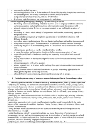 - summarising and taking notes
- maintaining points of view in fiction and non-fiction writing by using imaginative vocabulary
and varied linguistic and literary techniques to achieve particular effects
- using complex sentences to extend, link and develop ideas
- developing logical arguments and using persuasive techniques
2.3 Interacting in target language, managing self and relating to others
- developing critical understanding when they examine uses of language and forms of media
and communication, including literary texts, information texts and the spoken world.
- using of various technical devices to encourage students to use multimedia as a tool of
learning.
- developing ICT skills across a range of programmes and contexts, considering appropriate
design and layout.
- taking varied roles in groups giving them opportunities to contribute to situations with
different demands
- responding appropriately to others, thinking about what has been said and the language used.
- using vocabulary and syntax that enables them to communicate more complex meanings.
- identifying the gist of an account or key points in a discussion, and evaluation of what they
hear.
- asking relevant questions, to clarify, extend and follow up ideas
- in group discussions and interaction, dealing politely with opposing points of view.
- progressing to higher levels of understanding and becoming independent in their use of
language.
- playing an active role in the majority of practical and social situations and in fairly formal
discussions
- interacting regularly with native speakers
- using a range of ways to structure and organising their speech to support their purposes and
guide the listener
- making different kinds of relevant contributions in groups, responding appropriately to
others, proposing ideas and asking questions.
- taking different roles in organising, planning and sustaining talk in groups.
3. Exploring the meaning of messages rendered through different forms of expression
3.1 Assessing general concepts and human values by means of various forms of artistic expression
- exploring the meaning and dimensions of concepts such as time, numbers, family, feelings, senses,
environment, shapes and volumes, human body from different perspectives (i.e.: time or numbers in
physics, math, philosophy, history, human life, chronology, astronomy, natural sciences, music,
visual arts, literature etc; family, feelings, senses or human body in philosophy, psychology, history,
biology, literature, art etc.)
- identifying the above-mentioned concepts in different works of art (drawings, painting, sculptures,
photos, musical compositions, literary works, architecture, film, theatre, dance, visual computer
program etc.)
- generating arguments or viewpoints on different aspects of the world connected with the major
themes of the course curricula (Time, Numbers, Family, Feelings, Senses, Environment, Shapes and
volumes, Human body)
- using different means of communication and techniques to render personal viewpoints on the
above-mentioned concepts
- understanding and critically assessing the ethical and moral dimensions of some issues of
contemporary society such as: time management and its implications of physical, mental, social and
emotional life; environmental protection; family nowadays; aspects of modern life-style (emotional
problems, excessive proclivity for physical appearance)
- exploring the nature of technology and its implications for human life - ICT
 