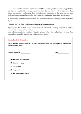 It is a fact that evaluation may be conducted for a wide range of reasons in every part of our
life. It can be stated that the main purpose of any form of evaluation is to obtain information about
student and teacher’s performance along with classroom interaction. In the same way ,the aims
might also include to identify strenghts and weaknesses of particular activities in a programme.
In the following, some types of assessment will be mentioned which are suggested for most of the
stages.
1. Project and Portfolio Evaluation (Student-Teacher Corporation)
If you believe that students should take a more active role in the learning process,then portfolio
assessment is an idea worth exploring.
Most effective portfolios contain a reflective element where the student has in some form
contemplated her or his strengths and weaknesses as a learner.
Sample Portfolio Evaluation
To the student: I have reviewed the items in your portfolio and want to share with you my
reactions to the work.
Teacher Signaure ____________ Date _____________
____4 : Excellent to very good
____3: Good to average
____2: Fair to poor
____1: Very poor
____0: Not enough to evaluate
 
