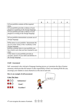 2.Self –Assessment
Self –assessment is the vital part of language learning process as it promotes the idea of learner
autonomy which provides the learners to take responsibility of their own learning.With this aim,
encourage your students to assess themselves at the end of each unit.
Here is an example of self-assessment
Color The Stars
Satistactory!
Good !
Excellent !
I can recognise the names of animals.
0 1 2 3 4
1.Your portfolio contains all the required
items.
2.Your portfolio provides evidence of your
progress in speaking in the foreign language.
3.Your portfolio provides evidence of your
progress in writing in the foreign language.
4.Your portfolio demonstrates accurate use of
foreign language.
5.The items in your portfolio demonstrate the
use of a wide variety of the vocabulary in the
foreign language.
6.When creating items in your portfolio you
have tried to use what you have learned in new
ways.
7.The items in your portfolio provide an
accurate picture of your skills and abilities in
the foreign language.
I can do it !
 