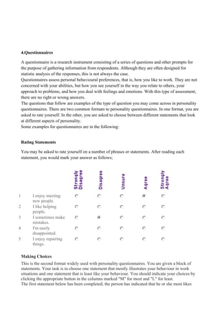 4.Questionnaires
A questionnaire is a research instrument consisting of a series of questions and other prompts for
the purpose of gathering information from respondents. Although they are often designed for
statistic analysis of the responses, this is not always the case.
Questionnaires assess personal behavioural preferences, that is, how you like to work. They are not
concerned with your abilities, but how you see yourself in the way you relate to others, your
approach to problems, and how you deal with feelings and emotions. With this type of assessment,
there are no right or wrong answers.
The questions that follow are examples of the type of question you may come across in personality
questionnaires. There are two common formats to personality questionnaires. In one format, you are
asked to rate yourself. In the other, you are asked to choose between different statements that look
at different aspects of personality.
Some examples for questionnaires are in the following:
Rating Statements
You may be asked to rate yourself on a number of phrases or statements. After reading each
statement, you would mark your answer as follows;
1 I enjoy meeting
new people.
2 I like helping
people.
3 I sometimes make
mistakes.
4 I'm easily
disappointed.
5 I enjoy repairing
things.
Making Choices
This is the second format widely used with personality questionnaires. You are given a block of
statements. Your task is to choose one statement that mostly illustrates your behaviour in work
situations and one statement that is least like your behaviour. You should indicate your choices by
clicking the appropriate button in the columns marked "M" for most and "L" for least.
The first statement below has been completed; the person has indicated that he or she most likes
 