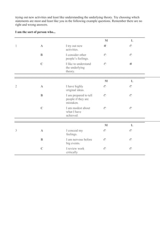trying out new activities and least like understanding the underlying theory. Try choosing which
statements are most and least like you in the following example questions. Remember there are no
right and wrong answers.
I am the sort of person who...
M L
1 A I try out new
activities.
B I consider other
people’s feelings.
C I like to understand
the underlying
theory.
M L
2 A I have highly
original ideas.
B I am prepared to tell
people if they are
mistaken.
C I am modest about
what I have
achieved.
M L
3 A I conceal my
feelings.
B I am nervous before
big events.
C I review work
critically
 