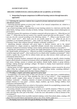 ELEMENTARY LEVEL
SPECIFIC COMPETENCES AND EXAMPLES OF LEARNING ACTIVITIES
1. Integrating European competences in different learning contexts through innovative
approaches
1.1. Valorizing the experience students have acquired in formal, informal and non-formal
educational contexts
- expressing personal opinion on given texts/ works of art/ musical compositions etc. related to a
given topic („I like/ dislike ... because ...”)
- use of prior knowledge and life experience in new learning contexts (i.e. interviews and free talks
about family, feelings, senses; role play on family, feelings ; brainstorming; content-related games on
given topics)
- analysing common life experiences of students connected with given topics (i.e. „What did you feel
when...?”, „When did you last use numbers for a specific reason and what was this reason? ”, „How
can you describe yourself according to the following criteria:...?”, „What is your favourite smell/
colour/ sound/ taste?”, „How much time do you usually spend on ...?”, „What do you do to
contribute to environment protection?”, „How could you describe your family?”, „Family life on
Christmas/ Easter/ other religious festivals/ holidays/ weekends/ workdays”)
- identifying elements connected with given topics in familiar contexts and in the natural
environment (i.e. shapes around us, respectfull attitudes towards close environment, „Numbers,
elements of natural environment/ feelings/ senses/ family and human relations in a toys party”)
- analysing the consequences of some actions and simple phenomena on family relations, emotional
life, human health, environment (i.e. „What do you think it could happen if all the members of group
would be angry/sad/ scared?”, „How could you live in a black-white/ soundless environment?” „How
would a regular day of your life be without clocks and any other devices which could give you
informations about time?”)
- selecting/ grouping elements connected with given topics according to specific criteria (creating
posters about elements of natural environment which can highlight the connection between i.e. plants
and senses, feelings, seasons or animals and numbers, human health, family or group relations,
feelings; making drawings/ paintings/ collages/ 3D objects to display facial expressions/ animals/
family members/ clocks)
- playing games for better language acquisitions in a multidisciplinary context ensured by the given
topics („Pass the card!”, „Ball game”, „Silent floor”, „Something similar, something different”,
„Broken telephone/ whispers down the lane/ Chinese whispers”)
1.2. Providing a complex and unitary approach to given input
- accomplishing a diversified range of tasks and activities on given input from a multidisciplinary
perspective („How do you feel when spending free time in your family?”; „Time management/
specific smells/ sounds/ tastes/ colours of seasons/ Christmas/ Easter/ other religious festivals/
holidays/ weekends”, „Numbers, elements of natural environment/ feelings/ senses/ family and
human relations in a toys party”, „Colours, shapes, numbers, age levels, feelings, hobbies, food
preferences and human body”)
- collaborating with peers from own school or from partner schools for accomplishing common tasks
and activities during transnational meetings or at local level
- associating elements of given topics in new contexts or in real-life situations (“What do you feel
when seeing/ smelling/ tasting/ hearing …?”, “Color the knee/ arm/ hand etc. using a warm/ cold
color and name the color/ part of the body”, “Color the even/ odd numbers to find an element of the
environment”)
- creating useful objects from recyclable materials (making a clock from plastic plates, creating a 3D
object from recycled objects and materials such as cans, boxes, bottles, paper etc.)
1.3. Developing transversal skills through facilitating knowledge transfer
 