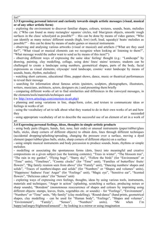 list!”
3.3 Expressing personal interest and curiosity towards simple artistic messages (visual, musical
or of any other artistic form)
- exploring the environment to discover familiar shapes, colours, textures, sounds, beats, melodies
etc. (“Who can found as many rectangles/ squares/ circles, red/ blue/green objects, smooth/ rough
surfaces in the class/ schoolyard as possible?” – this can be done by means of video games; “Who
can identify as many noises/ different sounds (high, low) (soft, loud, squeaky)/ beats/ melodies as
possible?” – this can be done by means of audio games or musical instruments
- observing and analysing various artworks (visual or musical) and artefacts (“What are they used
for?”, “What visual or musical elements can we recognize when looking at/ listening to them?”,
“What message would the author want to send us by means of this item?”)
- observing different ways of expressing the same idea/ feeling/ thought (e.g.: “Landscape” by
drawing, painting, clay modelling, collage, using dots/ lines/ stains/ textures; students can be
challenged to create a landscape using numbers, geometrical shapes, parts of the body, facial
expressions as visual elements; cityscape/ rural landscape, cosmic/ water landscape by means of
sounds, beats, rhythm, melodies)
- watching short cartoons, educational films, puppet shows, dance, music or theatrical performances
to reveal their message
- searching for information about famous artists (painters, sculptors, photographers, illustrators,
writers, musicians, architects, actors, designers etc.) and presenting them briefly
- comparing different works of art to find similarities and differences in the conveyed messages, in
the elements/tools/materials/techniques used
(i.e. http://www.artsology.com/emotion-in-art.php)
- planning and using variations in line, shape/form, color, and texture to communicate ideas or
feelings in works of art
- using the vocabulary of art to talk about what they wanted to do in their own works of art and how
they succeeded
- using appropriate vocabulary of art to describe the successful use of an element of art in a work of
art
3.4 Expressing personal feelings, ideas, thoughts in simple artistic products
- using body parts (fingers, hands, feet, nose, hair ends) or unusual instruments (paper/rubber/glass
balls, sticks, sharp corners of different objects) to obtain dots, lines through different techniques
(accidental dropping/splashing/spreading, changing the pressure over a surface, moving a dyed
element (paper/rubber/glass balls, sticks, sharp corners of different objects) on a surface
- using simple musical instruments and body percussion to produce sounds, beats, rhythms or simple
melodies
- modelling or associating the spontaneous forms (dots, lines) into meaningful and creative
compositions on a given subject (see the learning contents); “Trees in winter”, “The blossom tree”,
“The rain in my garden”, “Flying bugs”, “Starry sky”, “Follow the birds” (for “Environment” or
“Time” units), “Timelines”, “Cosmic clocks” (for “Time” unit), “Families of butterflies/ fruits/
flowers”, “Big family reunion seen from above” (for “Family” unit), “Dancing numbers/ shapes and
solids”, “Traces of numbers/shapes and solids” (for “Numbers” or “Shapes and volumes” units),
“Happiness/ Sadness/ Fear/ Anger” (for “Feelings” unit), “Magic eye”, “Sensitive ear”, “Scented
flowers”, “Delicious cakes” (for “Senses” unit)
- exploring ways of expressing own feelings, thoughts, ideas by using various tools, instruments,
materials and techniques; “Anger in action” (splashing, scratching a surface, producing noises or
sharp sounds), “Boredom” (monotonous reoccurrence of shapes and colours by imprinting using
different objects: stamps, leaves, fruits, vegetables etc. or sounds) – for “Feelings”, “Environment”,
“Numbers” or “Time” units, “My family” (clay modelling), “Round-dance” (hand prints, geometrical
shapes, clay modelling – can be used for “Human body”, “Feelings”, “Shapes and volumes”,
“Environment”, “Family”, “Senses”, “Numbers” units), “Me when I’m
happy/sad/angry/frightened/amazed” – by looking in a mirror or using imagination
 