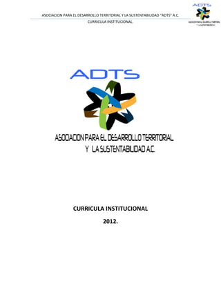 ASOCIACION PARA EL DESARROLLO TERRITORIAL Y LA SUSTENTABILIDAD “ADTS” A.C.
                        CURRICULA INSTITUCIONAL.




                CURRICULA INSTITUCIONAL
                                 2012.
 