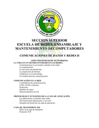 1663065-223520<br />SECCION SUPERIOR<br />ESCUELA DE REDES, ENSAMBLAJE Y MANTENIMIENTO DECOMPUTADORES<br />COMUNICACIONES DE DATOS Y REDES II<br />ASPECTOS BÁSICOS DE NETWORKING.<br />LA VIDA EN UN MUNDO CENTRADO EN LAS REDES.<br />Comunicaciones en un mundo centrado en las redes.<br />La comunicación.La red como una plataforma.La arquitectura de Internet.Tendencias en el networking.<br />Un modelo para las comunicaciones<br />COMUNICACIÓN EN LA RED.<br />La plataforma de comunicaciones.LANs, WANs e Internet.Protocolos.Modelos de capas.Direccionamiento de red.<br />PROTOCOLOS Y FUNCIONES DE LA CAPA DE APLICACIÓN.<br />Las aplicaciones, la interfaz entre redes.Previsiones para aplicaciones y servicios.Ejemplos de protocolos de capa de aplicación.<br />CAPA DE TRANSPORTE OSI.<br />Roles en la capa de transporte.Protocolo TCP.Gestión de sesiones TCP.Protocolo UDP.<br />CAPA DE RED OSI.<br />IPv4.Redes.Enrutamiento.Proceso de enrutamiento.<br />DIRECCIONAMIENTO DE RED - IPV4.<br />Direcciones IPv4.Direcciones para distintos propósitos.Asignación de direcciones.Pertenece a mi red.Calculo de direcciones.Testeo de la capa de red.<br />CAPA DE ENLACE DE DATOS.<br />Capa de enlace de datos.Técnicas de control de acceso al medio.Direccionamiento de control de acceso al medio y fragmentación de datos.<br />CAPA FÍSICA OSI.<br />La capa física.<br />Señalización y codificación física.<br />Medios físicos.<br />ETHERNET.<br />Ethernet.Comunicación dentro de una LAN.La trama de Ethernet.Control de acceso al medio de Ethernet.Capa Física de Ethernet.Hubs y Switchs.ARP.<br />PLANIFICACIÓN Y CABLEADO DE UNA RED.<br />LANs.Conexiones entre dispositivos.Desarrollo de un esquema de direccionamiento.Calculo de subredes.Conexiones entre dispositivos.<br />CONFIGURACIÓN Y PRUEBA DE UNA RED.<br />Configuración de dispositivos Cisco.Aplicación de configuraciones básicas.Verificación de conectividad.Monitorización y documentación de redes.<br />