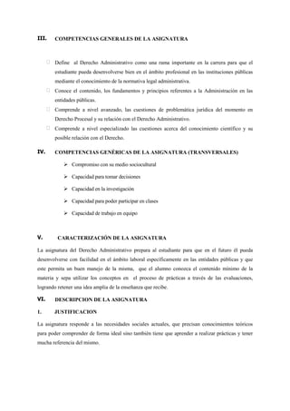III.    COMPETENCIAS GENERALES DE LA ASIGNATURA



        Define al Derecho Administrativo como una rama importante en la carrera para que el
        estudiante pueda desenvolverse bien en el ámbito profesional en las instituciones públicas
        mediante el conocimiento de la normativa legal administrativa.
        Conoce el contenido, los fundamentos y principios referentes a la Administración en las
        entidades públicas.
        Comprende a nivel avanzado, las cuestiones de problemática jurídica del momento en
        Derecho Procesal y su relación con el Derecho Administrativo.
        Comprende a nivel especializado las cuestiones acerca del conocimiento científico y su
        posible relación con el Derecho.

IV.     COMPETENCIAS GENÉRICAS DE LA ASIGNATURA (TRANSVERSALES)

             Compromiso con su medio sociocultural

             Capacidad para tomar decisiones

             Capacidad en la investigación

             Capacidad para poder participar en clases

             Capacidad de trabajo en equipo



V.       CARACTERIZACIÓN DE LA ASIGNATURA

La asignatura del Derecho Administrativo prepara al estudiante para que en el futuro él pueda
desenvolverse con facilidad en el ámbito laboral específicamente en las entidades públicas y que
este permita un buen manejo de la misma, que el alumno conozca el contenido mínimo de la
materia y sepa utilizar los conceptos en el proceso de prácticas a través de las evaluaciones,
logrando retener una idea amplia de la enseñanza que recibe.

VI.     DESCRIPCION DE LA ASIGNATURA

1.     JUSTIFICACION

La asignatura responde a las necesidades sociales actuales, que precisan conocimientos teóricos
para poder comprender de forma ideal sino también tiene que aprender a realizar prácticas y tener
mucha referencia del mismo.
 