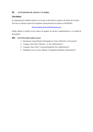 XI.     ACTIVIDADES DE APOYO Y TUTORÍA

                                                           Foro debate:

                                                           Se organizará por unidades temáticas, en los que se discutirán los aspectos de interés de la misma.
                                                           Éste foro se realizará a partir de la siguiente cuenta privada de la materia en HOTMAIL:

                                                                                         Derechoadministrativoutb2@hotmail.com

                                                           Donde además se podrán enviar enlaces de paginas de internet complementarios a la unidad de
                                                           aprendizaje.

                                                           XII.    FUENTES DOCUMENTALES
                                                                           Bustamante, Jorge Eduardo “Desregulacion. Entre el Derecho y la Economia”
                                                                           Casagne, Juan Carlos “Derecho – el Acto Administrativo”
                                                                           Cassagne, Juan Carlos “La Ejecutoriedad del Acto Administrativo”
                                                                           Delgadillo, Luis y Lucero, Manuel. “Conpendio de Derecho Administrativo”




Aloaha PDF Suite Freeware Edition: http://www.aloaha.com
 